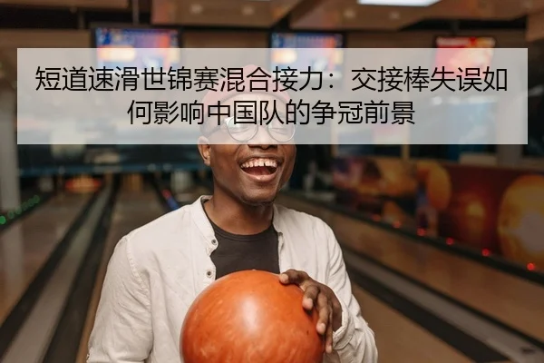 短道速滑世锦赛混合接力：交接棒失误如何影响中国队的争冠前景（Leyu）